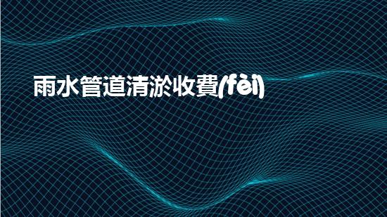 雨水管道清淤收費(fèi)：價(jià)格公開透明，你知道嗎？